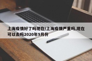 上海疫情好了吗现在/上海疫情严重吗,现在可以去吗2020年9月份