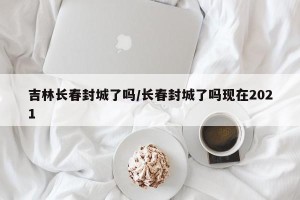 吉林长春封城了吗/长春封城了吗现在2021