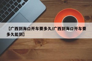 【广西到海口开车要多久/广西到海口开车要多久能到】