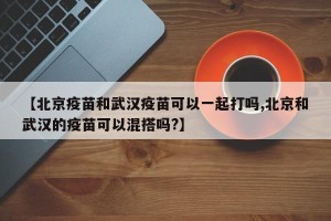 【北京疫苗和武汉疫苗可以一起打吗,北京和武汉的疫苗可以混搭吗?】