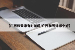 【广西和天津有时差吗/广西和天津哪个好】