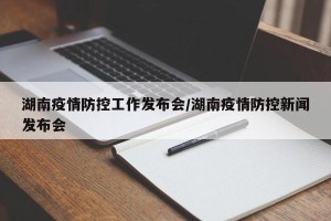 湖南疫情防控工作发布会/湖南疫情防控新闻发布会