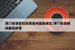 澳门疫情管控政策福州最新规定:澳门疫情期间最新政策