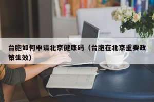 台胞如何申请北京健康码（台胞在北京重要政策生效）