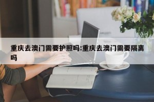 重庆去澳门需要护照吗:重庆去澳门需要隔离吗