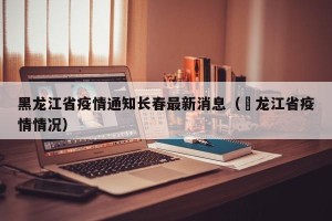 黑龙江省疫情通知长春最新消息（黒龙江省疫情情况）