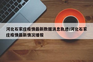 河北石家庄疫情最新数据消息轨迹/河北石家庄疫情最新情况播报