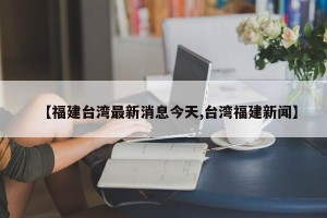 【福建台湾最新消息今天,台湾福建新闻】