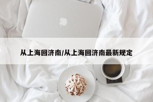 从上海回济南/从上海回济南最新规定