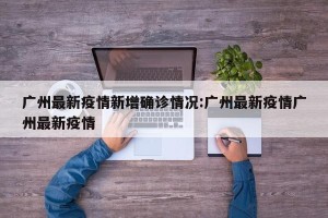 广州最新疫情新增确诊情况:广州最新疫情广州最新疫情