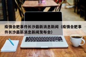 疫情合肥事件长沙最新消息新闻（疫情合肥事件长沙最新消息新闻发布会）