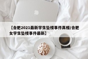 【合肥2021最新学生坠楼事件真相/合肥女学生坠楼事件最新】