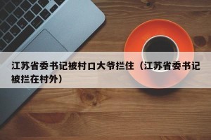江苏省委书记被村口大爷拦住（江苏省委书记被拦在村外）