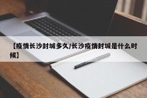 【疫情长沙封城多久/长沙疫情封城是什么时候】
