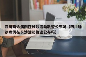 四川确诊病例在长沙活动轨迹公布吗（四川确诊病例在长沙活动轨迹公布吗）