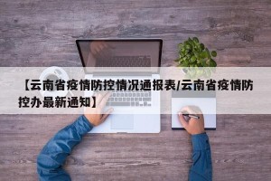 【云南省疫情防控情况通报表/云南省疫情防控办最新通知】