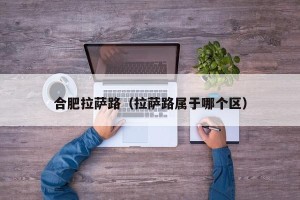 合肥拉萨路（拉萨路属于哪个区）