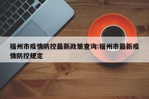 福州市疫情防控最新政策查询:福州市最新疫情防控规定