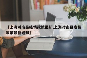 【上海对南昌疫情政策最新,上海对南昌疫情政策最新通知】