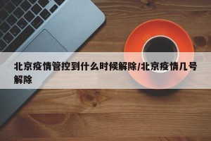 北京疫情管控到什么时候解除/北京疫情几号解除