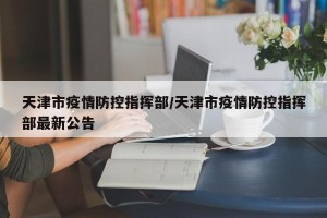 天津市疫情防控指挥部/天津市疫情防控指挥部最新公告