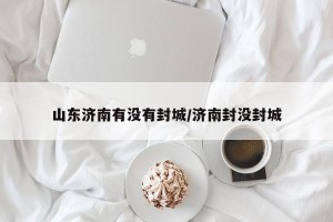 山东济南有没有封城/济南封没封城