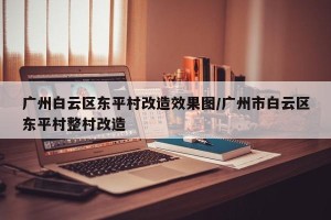 广州白云区东平村改造效果图/广州市白云区东平村整村改造