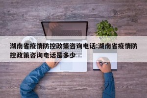 湖南省疫情防控政策咨询电话:湖南省疫情防控政策咨询电话是多少