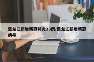 黑龙江新增新冠肺炎23例/黑龙江新增新冠病毒