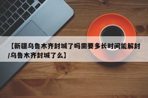【新疆乌鲁木齐封城了吗需要多长时间能解封/乌鲁木齐封城了么】