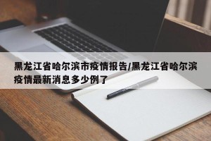 黑龙江省哈尔滨市疫情报告/黑龙江省哈尔滨疫情最新消息多少例了