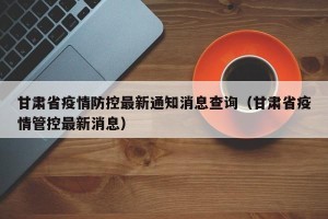 甘肃省疫情防控最新通知消息查询（甘肃省疫情管控最新消息）