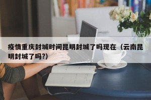 疫情重庆封城时间昆明封城了吗现在（云南昆明封城了吗?）
