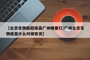【北京生物新冠疫苗广州哪里打/广州北京生物疫苗什么时候有货】