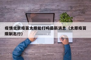 疫情北京疫苗太原能打吗最新消息（太原疫苗限制出行）