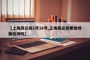 【上海回云南1月16号,上海回云南要做核酸检测吗】