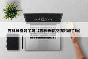 吉林长春封了吗（吉林长春疫情封城了吗）