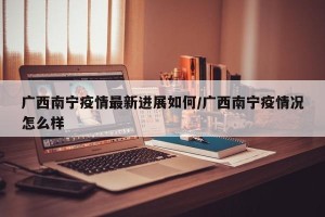 广西南宁疫情最新进展如何/广西南宁疫情况怎么样