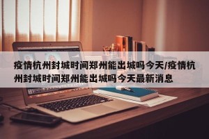 疫情杭州封城时间郑州能出城吗今天/疫情杭州封城时间郑州能出城吗今天最新消息