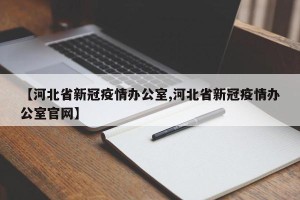 【河北省新冠疫情办公室,河北省新冠疫情办公室官网】