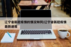 辽宁省新冠疫情的情况如何/辽宁省新冠疫情最新通报