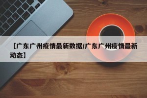【广东广州疫情最新数据/广东广州疫情最新动态】