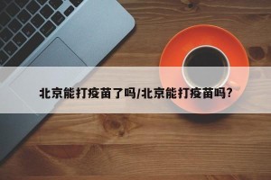 北京能打疫苗了吗/北京能打疫苗吗?