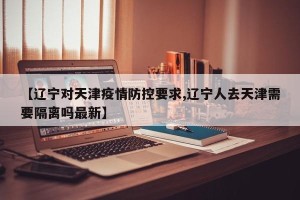 【辽宁对天津疫情防控要求,辽宁人去天津需要隔离吗最新】