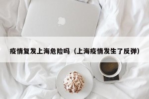 疫情复发上海危险吗（上海疫情发生了反弹）