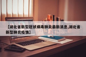 【湖北省新型冠状病毒肺炎最新消息,湖北省新型肺炎疫情】