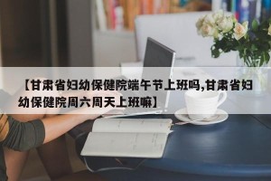 【甘肃省妇幼保健院端午节上班吗,甘肃省妇幼保健院周六周天上班嘛】