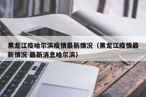 黑龙江疫哈尔滨疫情最新情况（黑龙江疫情最新情况 最新消息哈尔滨）