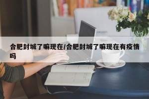 合肥封城了嘛现在/合肥封城了嘛现在有疫情吗