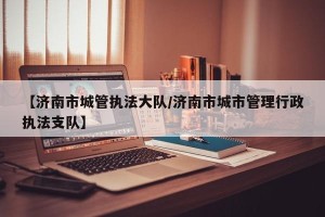 【济南市城管执法大队/济南市城市管理行政执法支队】
